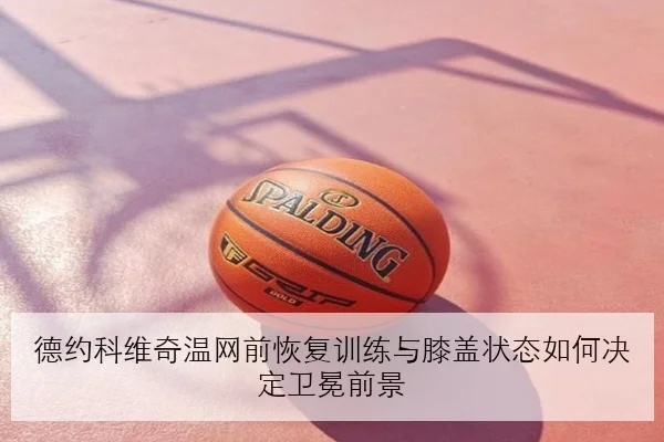 德约科维奇温网前恢复训练与膝盖状态如何决定卫冕前景